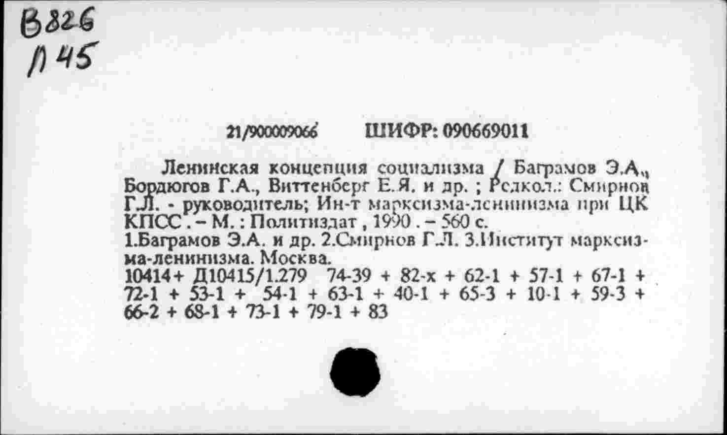 ﻿Г) 45
21/900009066 ШИФР: 090669011
Ленинская концепция социализма / Байрамов Э.АЧ Бордюгов Г.А., Виттенберг Е. Я. и др. ; Рсдкол.: Смирнов ГЛ. - руководитель; Ин-т марксизма-ленинизма при ЦК КПСС. - М.: Политиздат, 1990 . - 560 с.
1.Баграмов Э.А. и др. 2.Смирнов ГЛ. З.Ииститут марксизма-ленинизма. Москва.
10414+ Д10415/1.279 74-39 + 82-х + 62-1 + 57-1 + 67-1 + 72-1 + 53-1 + 54-1 + 63-1 + 40-1 + 65-3 + 10 1 + 59-3 + 66-2 + 68-1 + 73-1 + 79-1 + 83